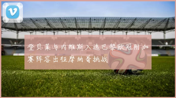 登贝莱与内维斯入选巴黎欧冠附加赛阵容出征摩纳哥挑战