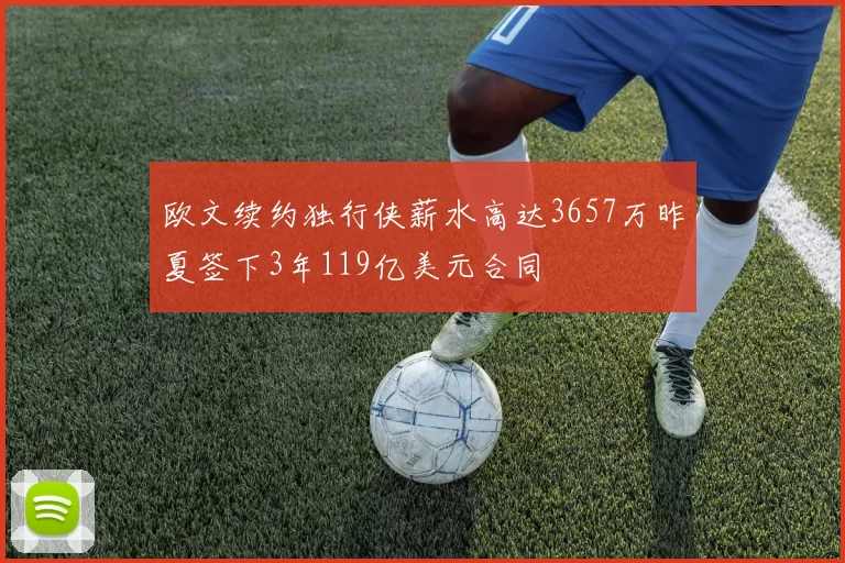欧文续约独行侠薪水高达3657万昨夏签下3年119亿美元合同
