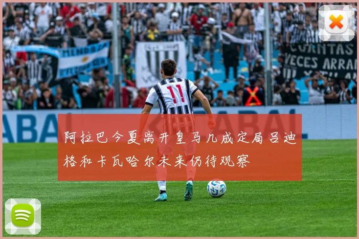 阿拉巴今夏离开皇马几成定局吕迪格和卡瓦哈尔未来仍待观察