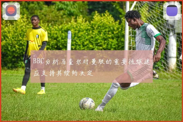BBC分析马奎尔对曼联的重要性球迷应支持其续约决定