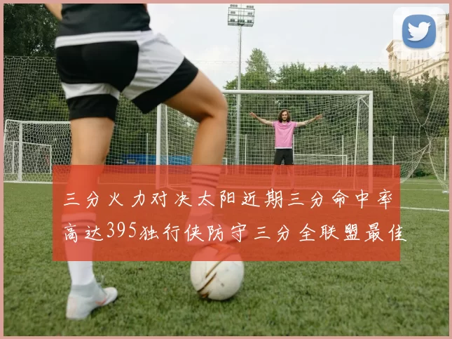 三分火力对决太阳近期三分命中率高达395独行侠防守三分全联盟最佳