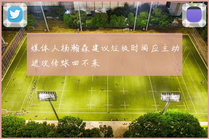 媒体人杨瀚森建议垃圾时间应主动进攻传球回不来