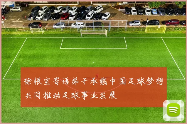 徐根宝寄语弟子承载中国足球梦想共同推动足球事业发展
