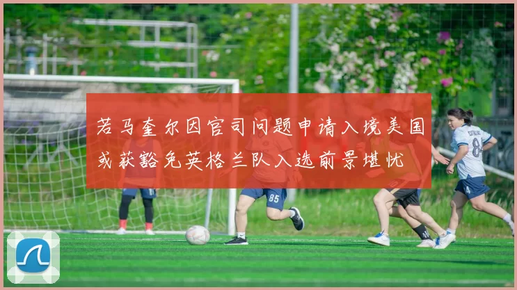 若马奎尔因官司问题申请入境美国或获豁免英格兰队入选前景堪忧