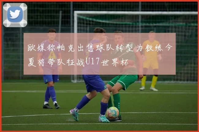 欧媒称帕克出售球队转型为教练今夏将带队征战U17世界杯