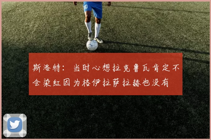 斯洛特：当时心想拉克鲁瓦肯定不会染红因为格伊拉萨拉赫也没有
