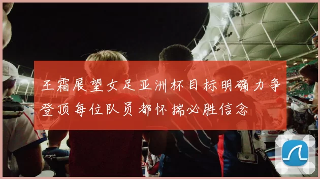 王霜展望女足亚洲杯目标明确力争登顶每位队员都怀揣必胜信念
