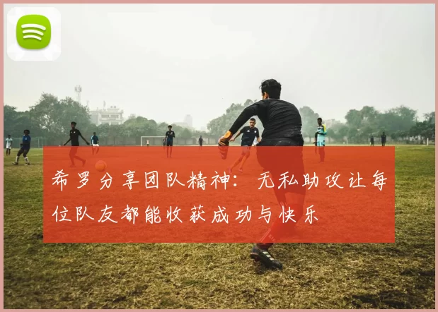 希罗分享团队精神：无私助攻让每位队友都能收获成功与快乐