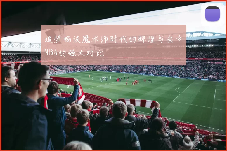 追梦畅谈魔术师时代的辉煌与当今NBA的强大对比