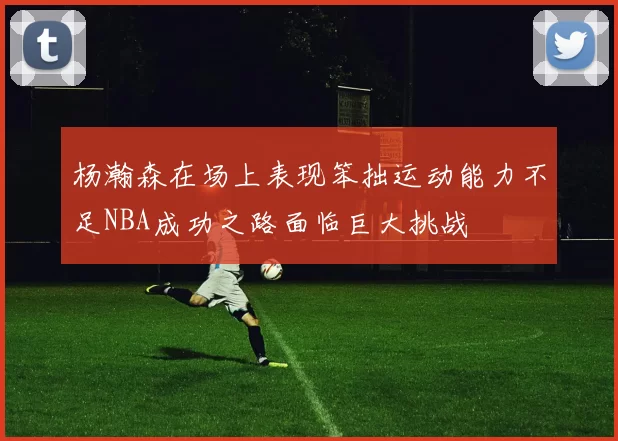 杨瀚森在场上表现笨拙运动能力不足NBA成功之路面临巨大挑战