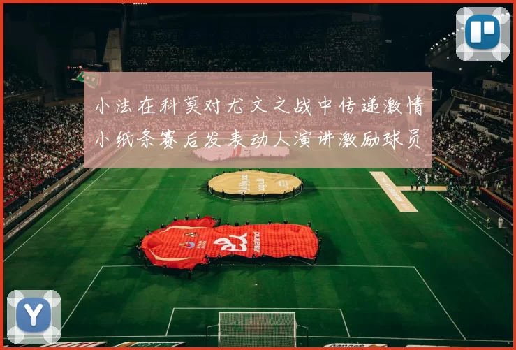 小法在科莫对尤文之战中传递激情小纸条赛后发表动人演讲激励球员士气