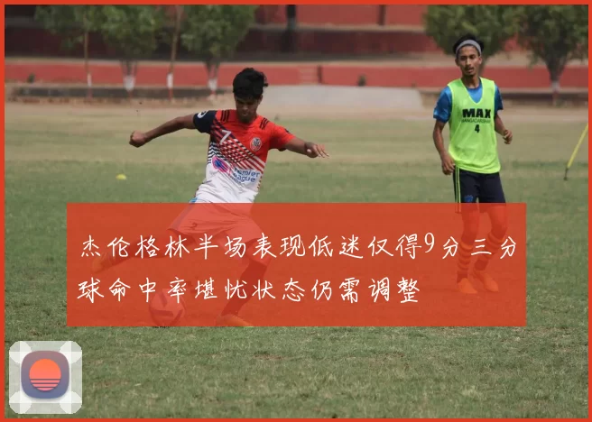 杰伦格林半场表现低迷仅得9分三分球命中率堪忧状态仍需调整
