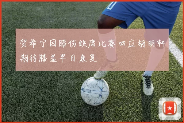 贺希宁因膝伤缺席比赛回应胡明轩期待膝盖早日康复