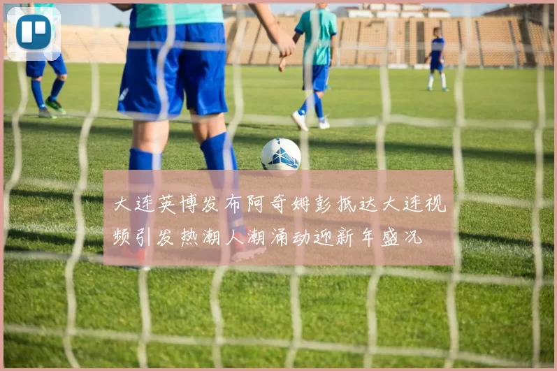 大连英博发布阿奇姆彭抵达大连视频引发热潮人潮涌动迎新年盛况