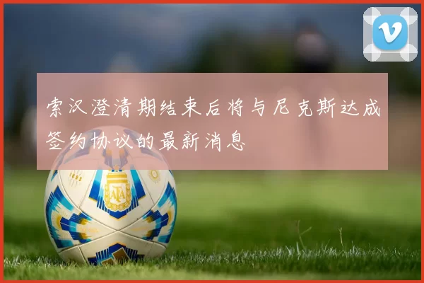 索汉澄清期结束后将与尼克斯达成签约协议的最新消息