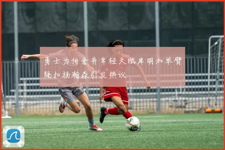 勇士为何舍弃年轻天赋库明加单臂隔扣杨瀚森引发热议