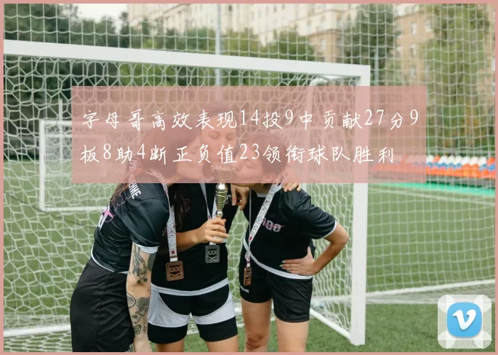 字母哥高效表现14投9中贡献27分9板8助4断正负值23领衔球队胜利