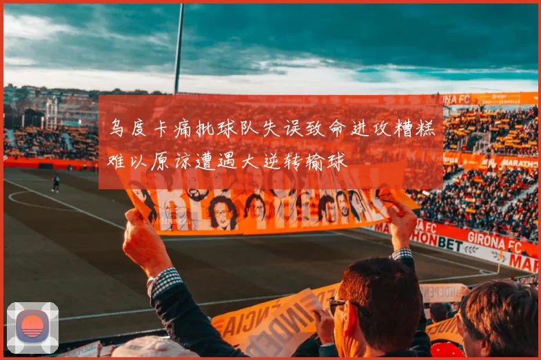 乌度卡痛批球队失误致命进攻糟糕难以原谅遭遇大逆转输球