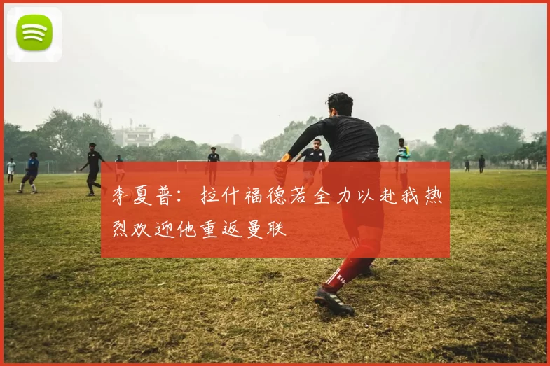 李夏普：拉什福德若全力以赴我热烈欢迎他重返曼联