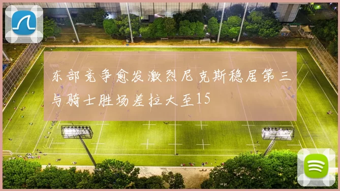 东部竞争愈发激烈尼克斯稳居第三与骑士胜场差拉大至15