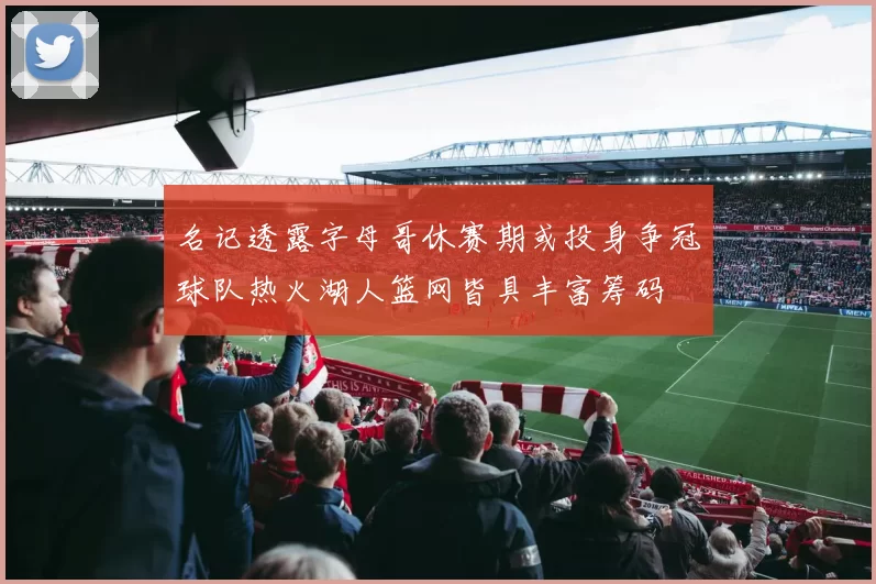 名记透露字母哥休赛期或投身争冠球队热火湖人篮网皆具丰富筹码