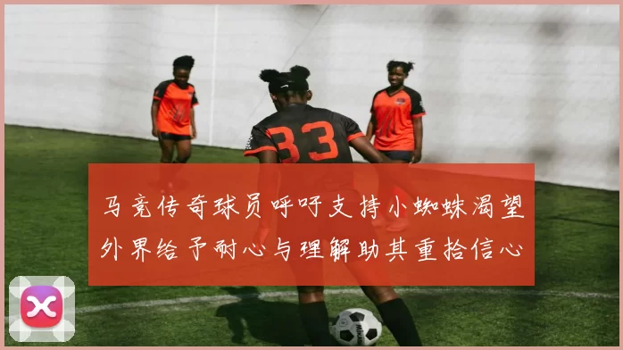 马竞传奇球员呼吁支持小蜘蛛渴望外界给予耐心与理解助其重拾信心