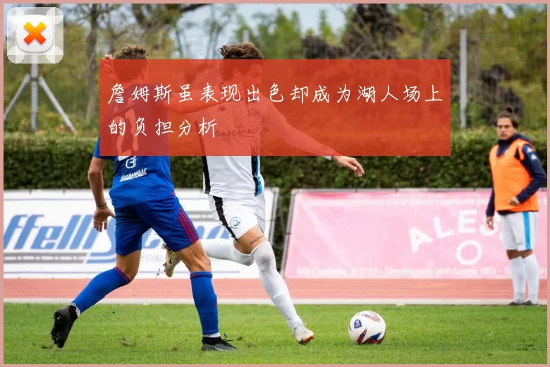 詹姆斯虽表现出色却成为湖人场上的负担分析